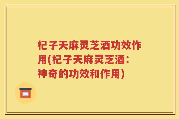 杞子天麻灵芝酒功效作用(杞子天麻灵芝酒：神奇的功效和作用)