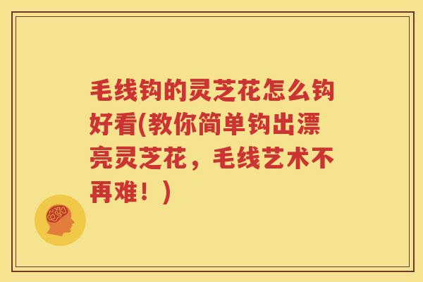 毛线钩的灵芝花怎么钩好看(教你简单钩出漂亮灵芝花，毛线艺术不再难！)