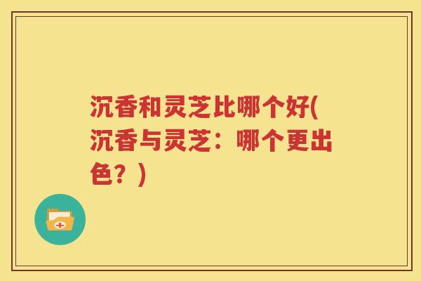 沉香和灵芝比哪个好(沉香与灵芝：哪个更出色？)