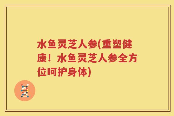 水鱼灵芝人参(重塑健康！水鱼灵芝人参全方位呵护身体)