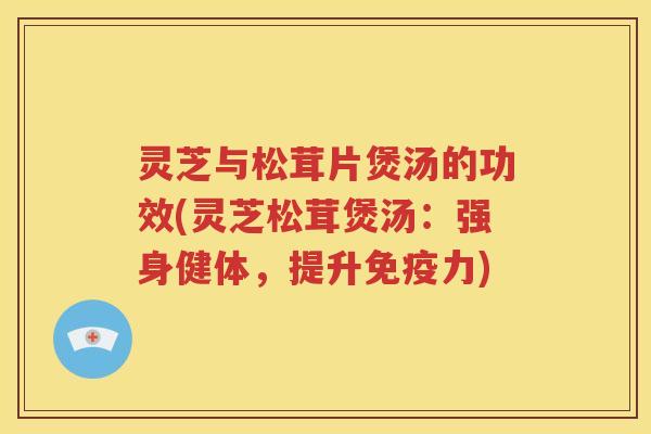 灵芝与松茸片煲汤的功效(灵芝松茸煲汤：强身健体，提升免疫力)