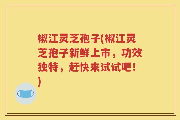 椒江灵芝孢子(椒江灵芝孢子新鲜上市，功效独特，赶快来试试吧！)