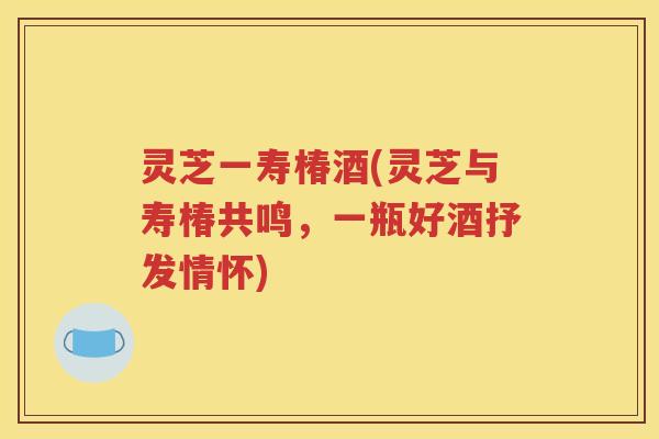 灵芝一寿椿酒(灵芝与寿椿共鸣，一瓶好酒抒发情怀)