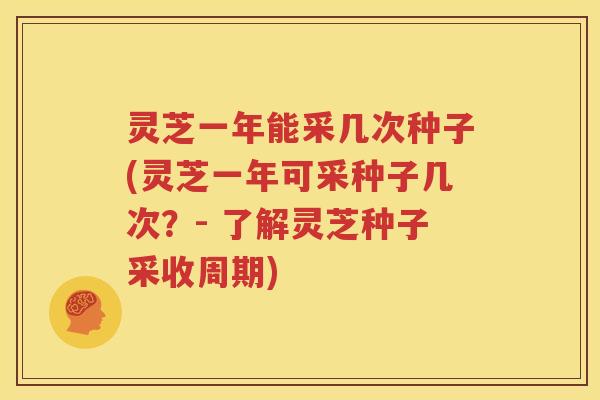 灵芝一年能采几次种子(灵芝一年可采种子几次？- 了解灵芝种子采收周期)