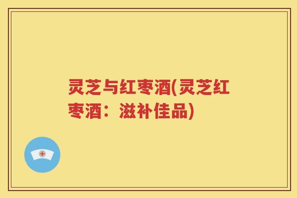 灵芝与红枣酒(灵芝红枣酒：滋补佳品)