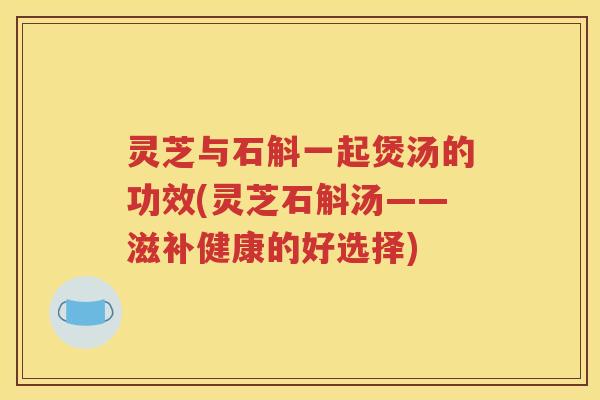 灵芝与石斛一起煲汤的功效(灵芝石斛汤——滋补健康的好选择)
