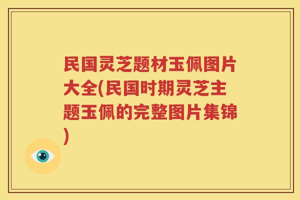 民国灵芝题材玉佩图片大全(民国时期灵芝主题玉佩的完整图片集锦)