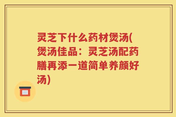 灵芝下什么药材煲汤(煲汤佳品：灵芝汤配药膳再添一道简单养颜好汤)