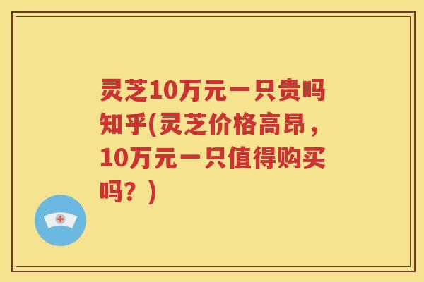 灵芝10万元一只贵吗知乎(灵芝价格高昂，10万元一只值得购买吗？)
