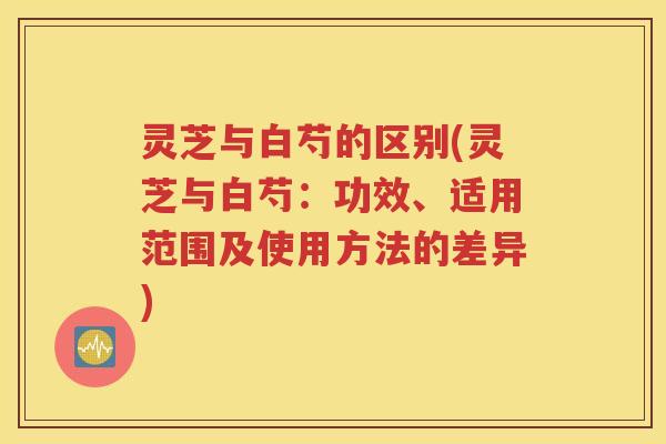 灵芝与白芍的区别(灵芝与白芍：功效、适用范围及使用方法的差异)
