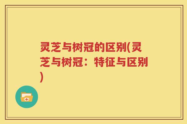 灵芝与树冠的区别(灵芝与树冠：特征与区别)