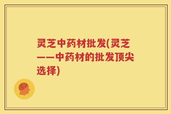 灵芝中药材批发(灵芝——中药材的批发顶尖选择)