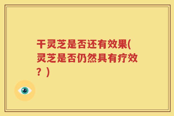 干灵芝是否还有效果(灵芝是否仍然具有疗效？)