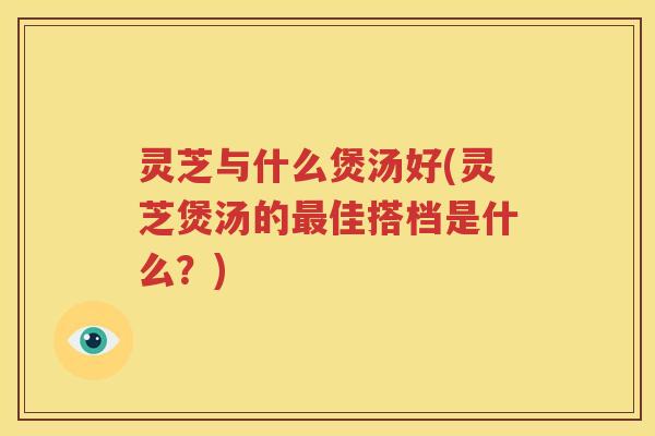 灵芝与什么煲汤好(灵芝煲汤的最佳搭档是什么？)