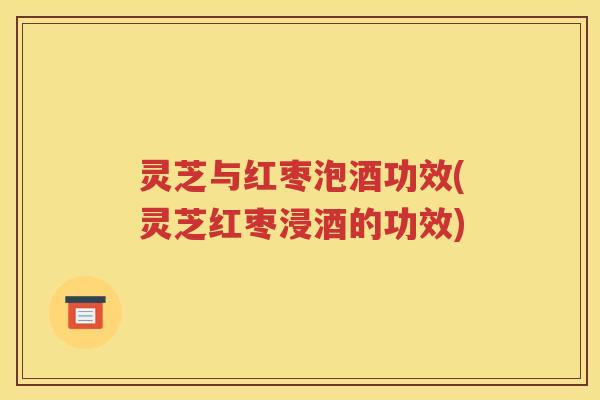 灵芝与红枣泡酒功效(灵芝红枣浸酒的功效)