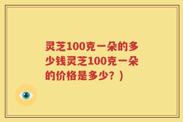 灵芝100克一朵的多少钱灵芝100克一朵的价格是多少？)
