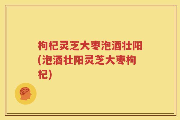 枸杞灵芝大枣泡酒壮阳(泡酒壮阳灵芝大枣枸杞)