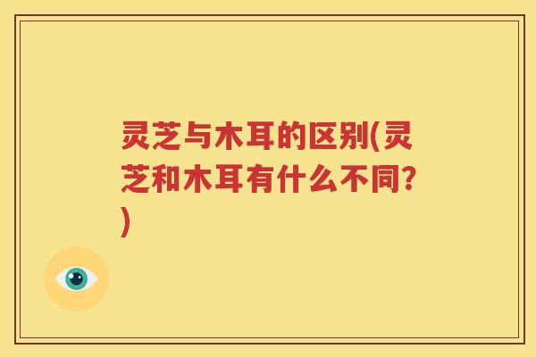 灵芝与木耳的区别(灵芝和木耳有什么不同？)