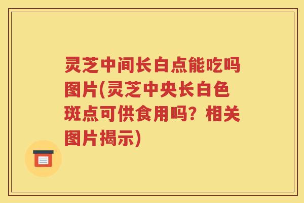 灵芝中间长白点能吃吗图片(灵芝中央长白色斑点可供食用吗？相关图片揭示)