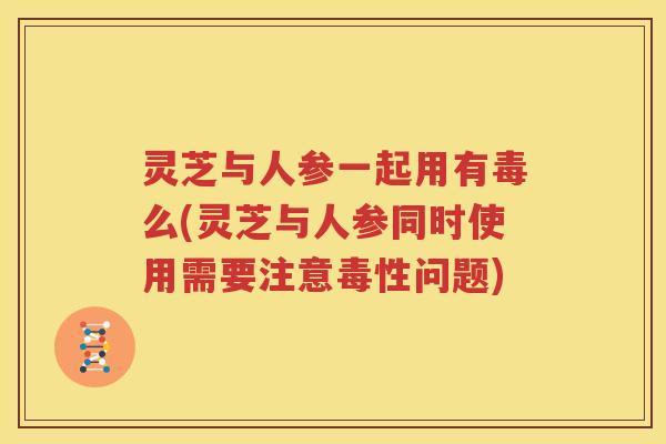 灵芝与人参一起用有毒么(灵芝与人参同时使用需要注意毒性问题)