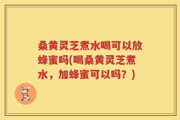 桑黄灵芝煮水喝可以放蜂蜜吗(喝桑黄灵芝煮水，加蜂蜜可以吗？)