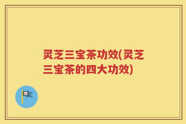 灵芝三宝茶功效(灵芝三宝茶的四大功效)