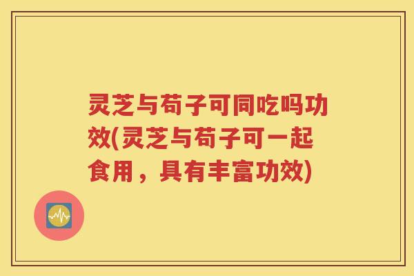 灵芝与苟子可同吃吗功效(灵芝与苟子可一起食用，具有丰富功效)