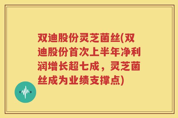 双迪股份灵芝菌丝(双迪股份首次上半年净利润增长超七成，灵芝菌丝成为业绩支撑点)