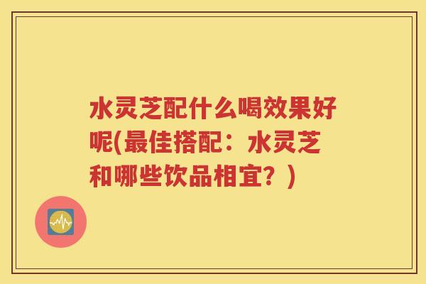 水灵芝配什么喝效果好呢(最佳搭配：水灵芝和哪些饮品相宜？)