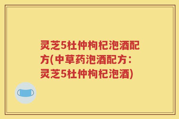 灵芝5杜仲枸杞泡酒配方(中草药泡酒配方：灵芝5杜仲枸杞泡酒)