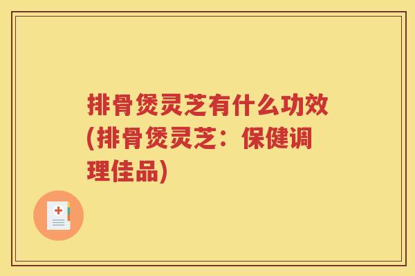 排骨煲灵芝有什么功效(排骨煲灵芝：保健调理佳品)