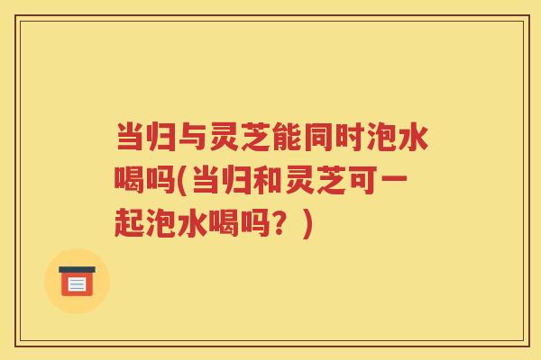 当归与灵芝能同时泡水喝吗(当归和灵芝可一起泡水喝吗？)