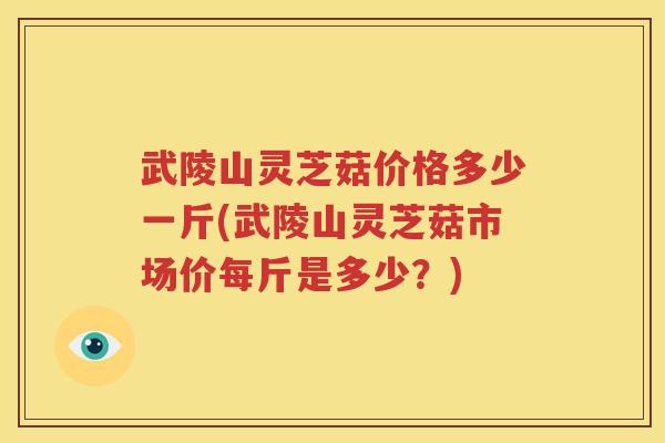 武陵山灵芝菇价格多少一斤(武陵山灵芝菇市场价每斤是多少？)
