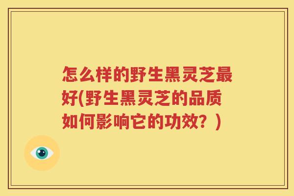 怎么样的野生黑灵芝最好(野生黑灵芝的品质如何影响它的功效？)