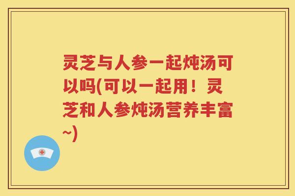 灵芝与人参一起炖汤可以吗(可以一起用！灵芝和人参炖汤营养丰富~)