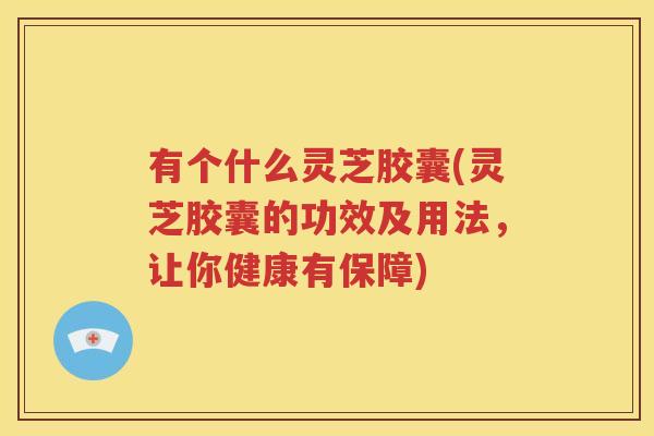 有个什么灵芝胶囊(灵芝胶囊的功效及用法，让你健康有保障)