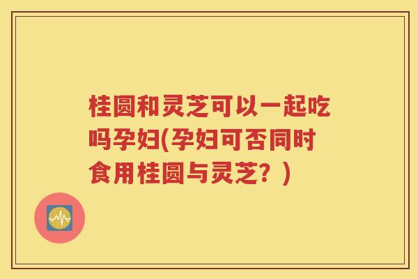 桂圆和灵芝可以一起吃吗孕妇(孕妇可否同时食用桂圆与灵芝？)
