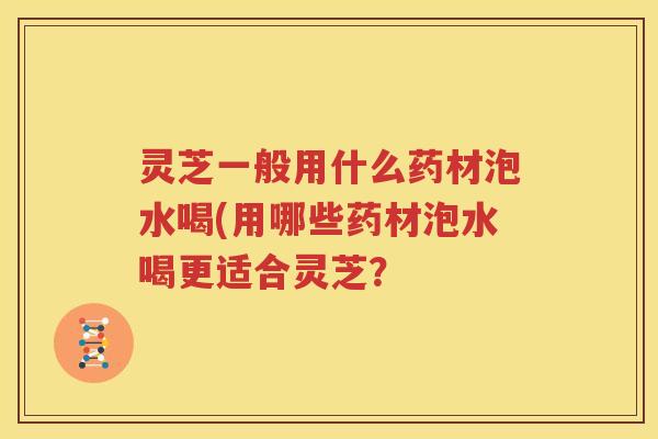灵芝一般用什么药材泡水喝(用哪些药材泡水喝更适合灵芝？