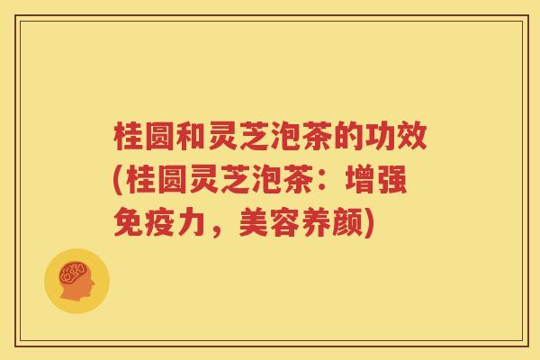 桂圆和灵芝泡茶的功效(桂圆灵芝泡茶：增强免疫力，美容养颜)