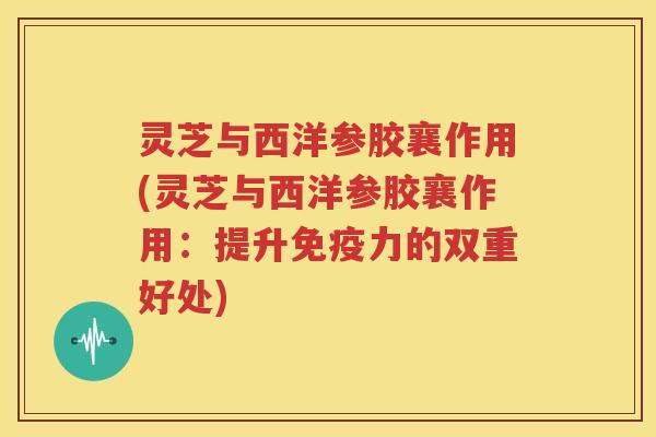 灵芝与西洋参胶襄作用(灵芝与西洋参胶襄作用：提升免疫力的双重好处)