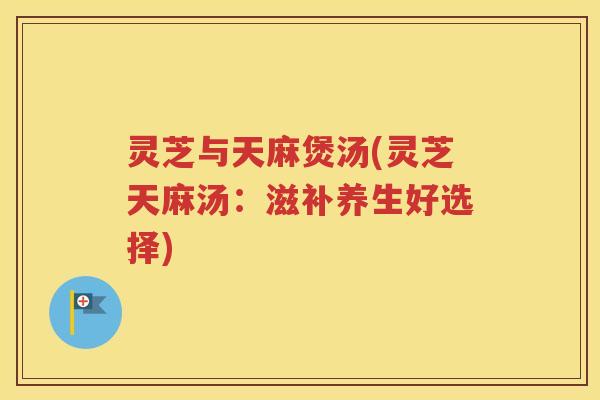 灵芝与天麻煲汤(灵芝天麻汤：滋补养生好选择)