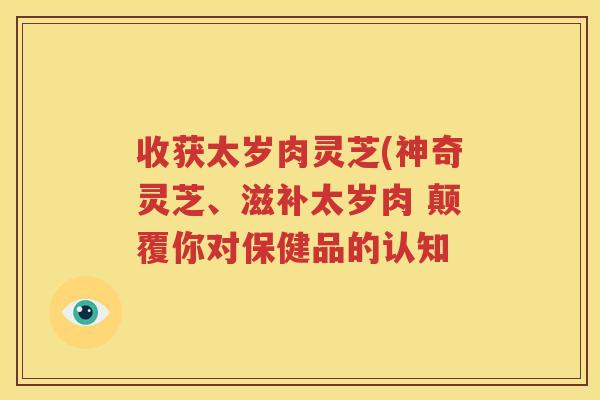 收获太岁肉灵芝(神奇灵芝、滋补太岁肉 颠覆你对保健品的认知