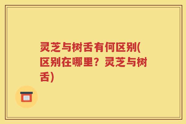 灵芝与树舌有何区别(区别在哪里？灵芝与树舌)