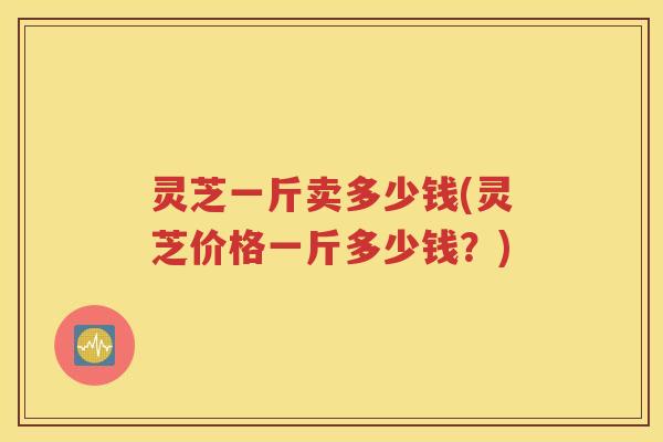 灵芝一斤卖多少钱(灵芝价格一斤多少钱？)