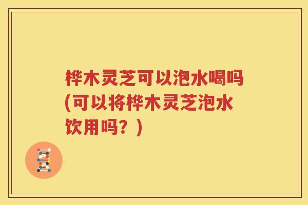 桦木灵芝可以泡水喝吗(可以将桦木灵芝泡水饮用吗？)