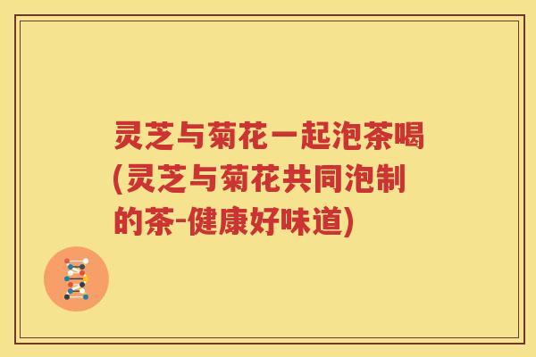 灵芝与菊花一起泡茶喝(灵芝与菊花共同泡制的茶-健康好味道)
