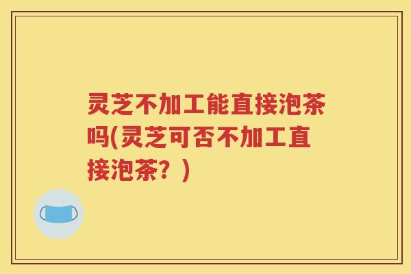 灵芝不加工能直接泡茶吗(灵芝可否不加工直接泡茶？)