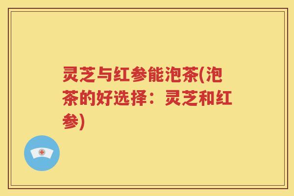 灵芝与红参能泡茶(泡茶的好选择：灵芝和红参)