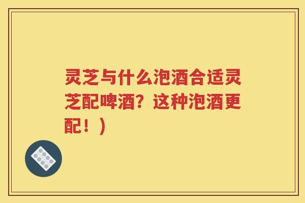 灵芝与什么泡酒合适灵芝配啤酒？这种泡酒更配！)
