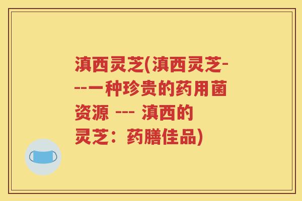 滇西灵芝(滇西灵芝---一种珍贵的药用菌资源 --- 滇西的灵芝：药膳佳品)